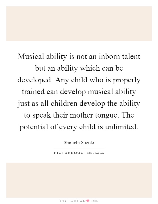 Musical ability is not an inborn talent but an ability which can be developed. Any child who is properly trained can develop musical ability just as all children develop the ability to speak their mother tongue. The potential of every child is unlimited Picture Quote #1
