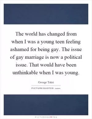 The world has changed from when I was a young teen feeling ashamed for being gay. The issue of gay marriage is now a political issue. That would have been unthinkable when I was young Picture Quote #1