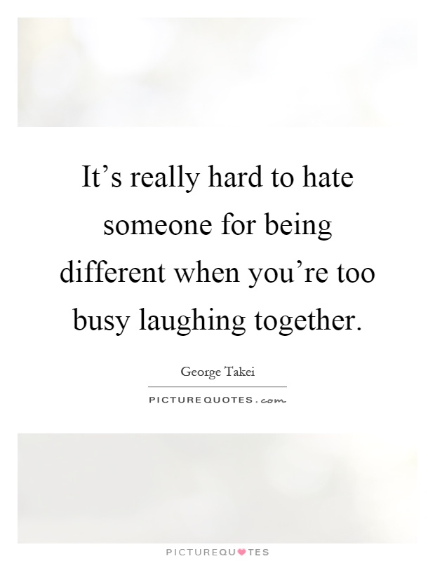 It's really hard to hate someone for being different when you're too busy laughing together Picture Quote #1