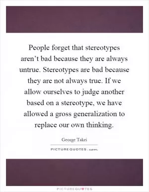 People forget that stereotypes aren’t bad because they are always untrue. Stereotypes are bad because they are not always true. If we allow ourselves to judge another based on a stereotype, we have allowed a gross generalization to replace our own thinking Picture Quote #1