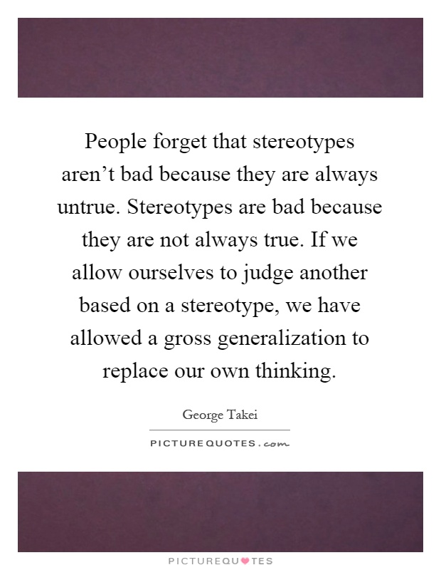 People forget that stereotypes aren't bad because they are always untrue. Stereotypes are bad because they are not always true. If we allow ourselves to judge another based on a stereotype, we have allowed a gross generalization to replace our own thinking Picture Quote #1