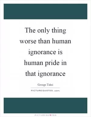 The only thing worse than human ignorance is human pride in that ignorance Picture Quote #1