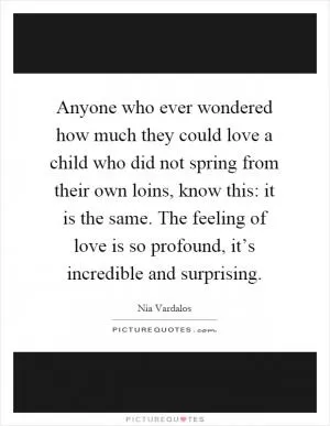 Anyone who ever wondered how much they could love a child who did not spring from their own loins, know this: it is the same. The feeling of love is so profound, it’s incredible and surprising Picture Quote #1