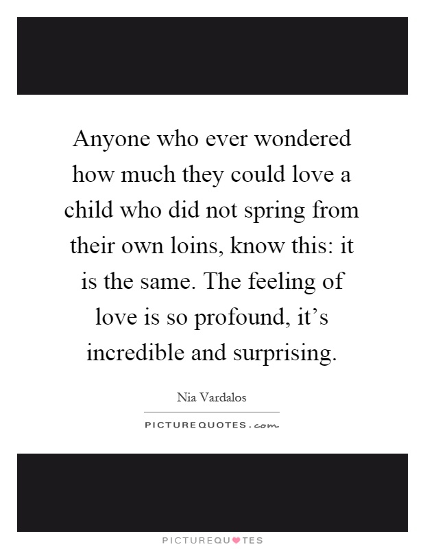 Anyone who ever wondered how much they could love a child who did not spring from their own loins, know this: it is the same. The feeling of love is so profound, it's incredible and surprising Picture Quote #1