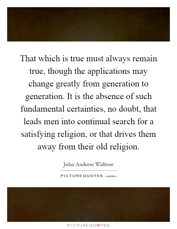 That which is true must always remain true, though the applications may change greatly from generation to generation. It is the absence of such fundamental certainties, no doubt, that leads men into continual search for a satisfying religion, or that drives them away from their old religion Picture Quote #1