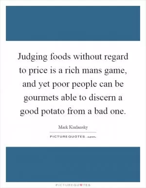 Judging foods without regard to price is a rich mans game, and yet poor people can be gourmets able to discern a good potato from a bad one Picture Quote #1