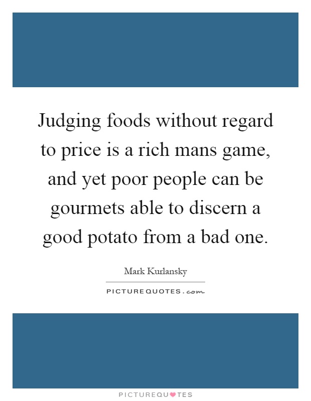 Judging foods without regard to price is a rich mans game, and yet poor people can be gourmets able to discern a good potato from a bad one Picture Quote #1