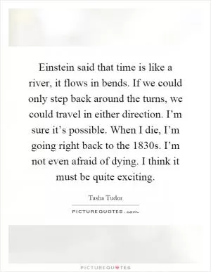 Einstein said that time is like a river, it flows in bends. If we could only step back around the turns, we could travel in either direction. I’m sure it’s possible. When I die, I’m going right back to the 1830s. I’m not even afraid of dying. I think it must be quite exciting Picture Quote #1