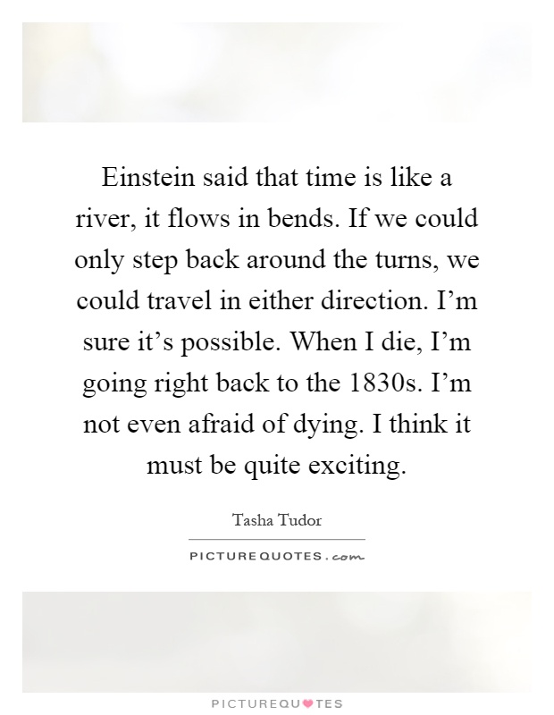 Einstein said that time is like a river, it flows in bends. If we could only step back around the turns, we could travel in either direction. I'm sure it's possible. When I die, I'm going right back to the 1830s. I'm not even afraid of dying. I think it must be quite exciting Picture Quote #1