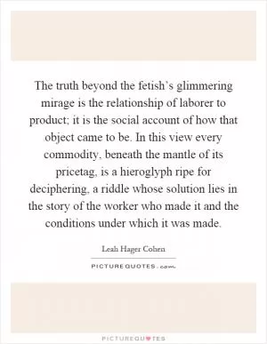 The truth beyond the fetish’s glimmering mirage is the relationship of laborer to product; it is the social account of how that object came to be. In this view every commodity, beneath the mantle of its pricetag, is a hieroglyph ripe for deciphering, a riddle whose solution lies in the story of the worker who made it and the conditions under which it was made Picture Quote #1