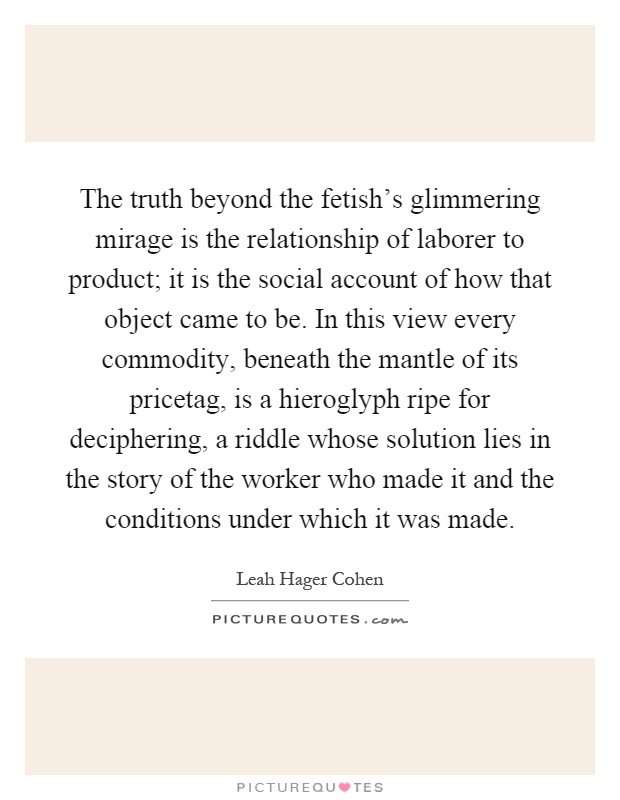 The truth beyond the fetish's glimmering mirage is the relationship of laborer to product; it is the social account of how that object came to be. In this view every commodity, beneath the mantle of its pricetag, is a hieroglyph ripe for deciphering, a riddle whose solution lies in the story of the worker who made it and the conditions under which it was made Picture Quote #1