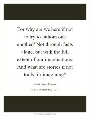 For why are we here if not to try to fathom one another? Not through facts alone, but with the full extent of our imaginations. And what are stories if not tools for imagining? Picture Quote #1