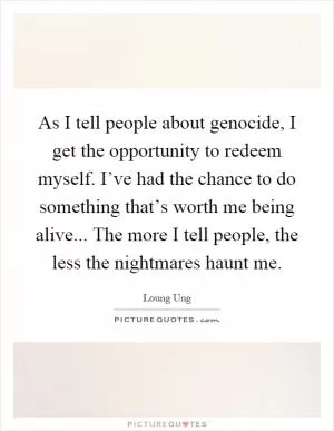 As I tell people about genocide, I get the opportunity to redeem myself. I’ve had the chance to do something that’s worth me being alive... The more I tell people, the less the nightmares haunt me Picture Quote #1