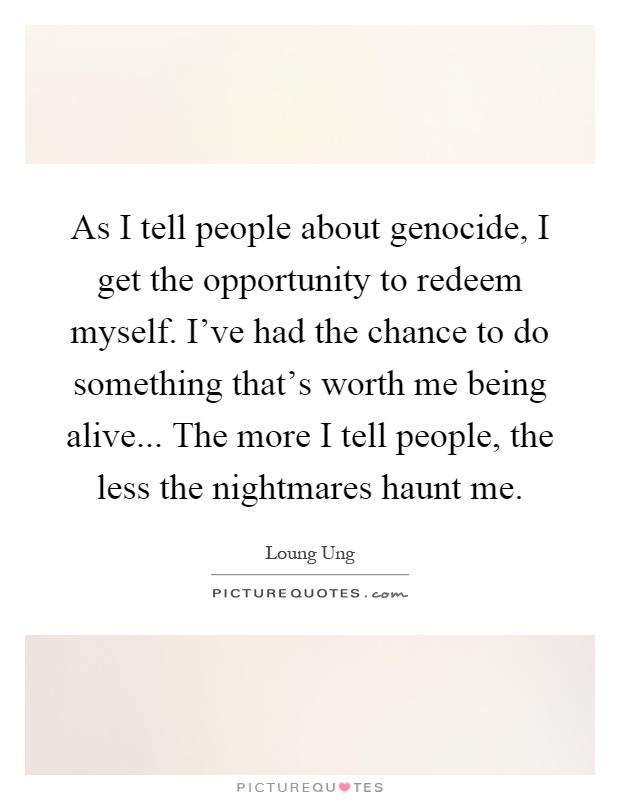 As I tell people about genocide, I get the opportunity to redeem myself. I've had the chance to do something that's worth me being alive... The more I tell people, the less the nightmares haunt me Picture Quote #1