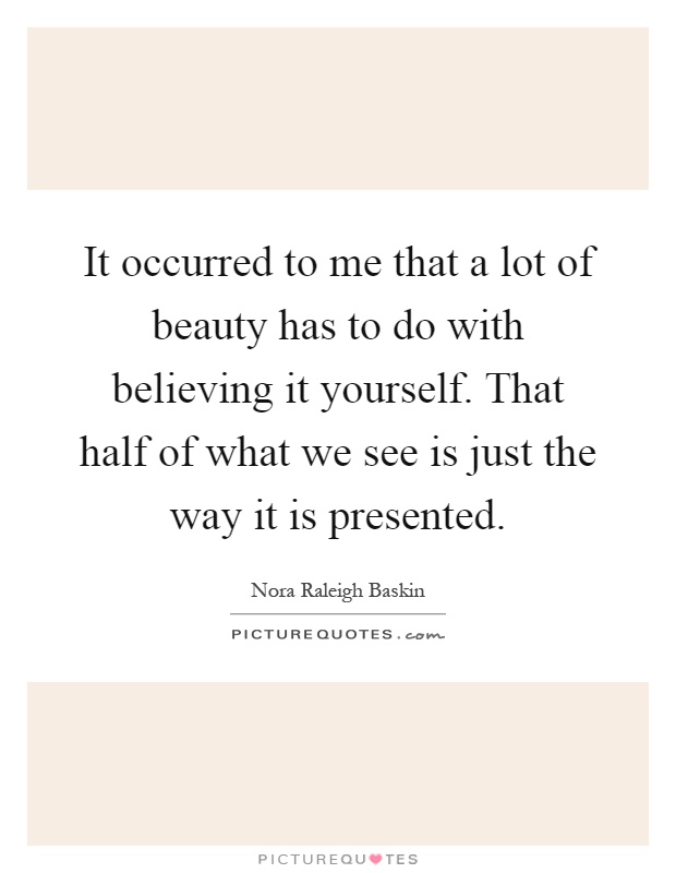It occurred to me that a lot of beauty has to do with believing it yourself. That half of what we see is just the way it is presented Picture Quote #1