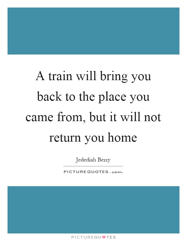 A train will bring you back to the place you came from, but it will not return you home Picture Quote #1