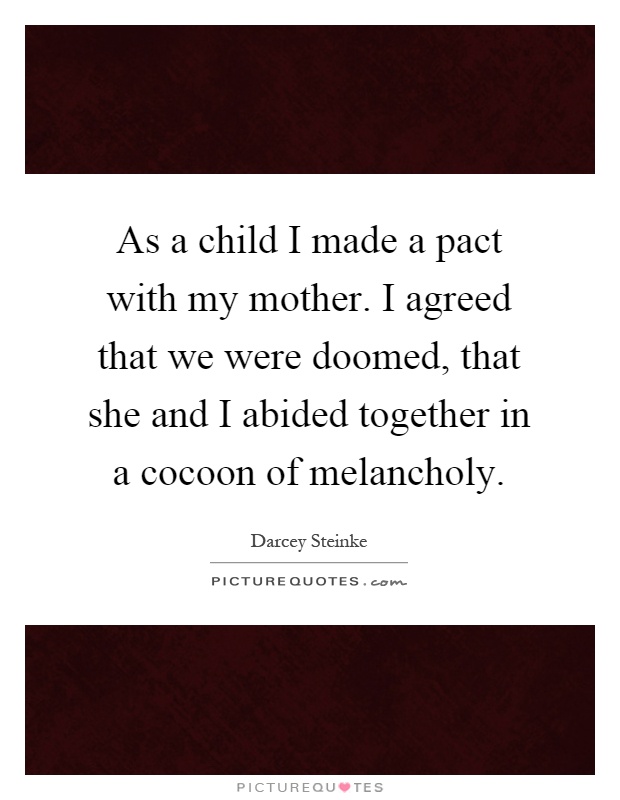 As a child I made a pact with my mother. I agreed that we were doomed, that she and I abided together in a cocoon of melancholy Picture Quote #1