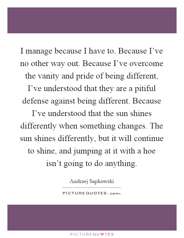 I manage because I have to. Because I've no other way out. Because I've overcome the vanity and pride of being different, I've understood that they are a pitiful defense against being different. Because I've understood that the sun shines differently when something changes. The sun shines differently, but it will continue to shine, and jumping at it with a hoe isn't going to do anything Picture Quote #1