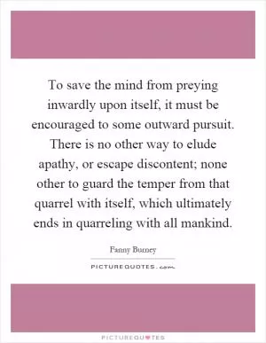 To save the mind from preying inwardly upon itself, it must be encouraged to some outward pursuit. There is no other way to elude apathy, or escape discontent; none other to guard the temper from that quarrel with itself, which ultimately ends in quarreling with all mankind Picture Quote #1