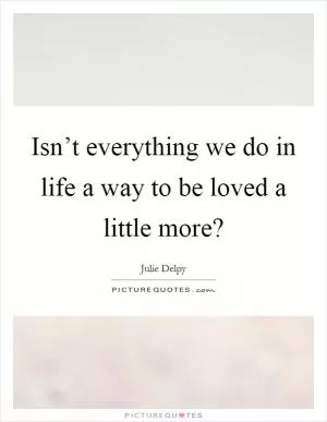 Isn’t everything we do in life a way to be loved a little more? Picture Quote #1
