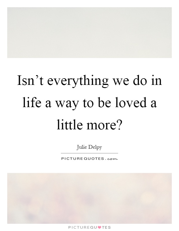 Isn't everything we do in life a way to be loved a little more? Picture Quote #1