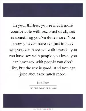 In your thirties, you’re much more comfortable with sex. First of all, sex is something you’ve done more. You know you can have sex just to have sex; you can have sex with friends; you can have sex with people you love; you can have sex with people you don’t like, but the sex is good. And you can joke about sex much more Picture Quote #1