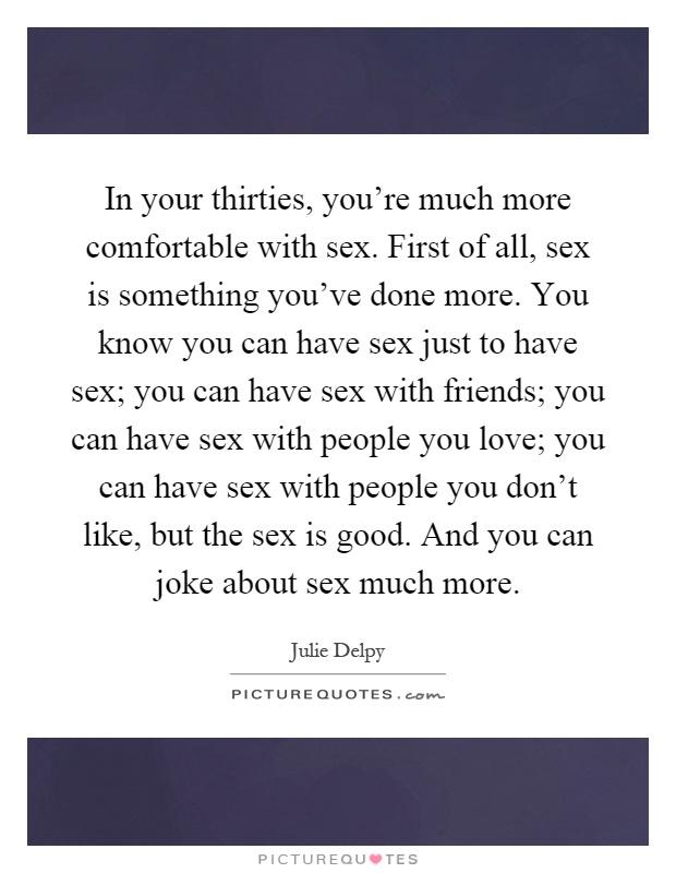 In your thirties, you're much more comfortable with sex. First of all, sex is something you've done more. You know you can have sex just to have sex; you can have sex with friends; you can have sex with people you love; you can have sex with people you don't like, but the sex is good. And you can joke about sex much more Picture Quote #1