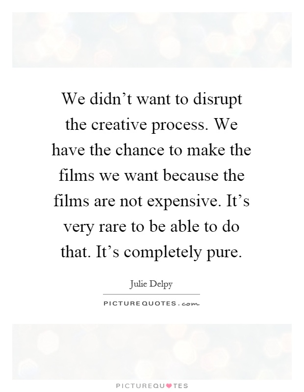 We didn't want to disrupt the creative process. We have the chance to make the films we want because the films are not expensive. It's very rare to be able to do that. It's completely pure Picture Quote #1