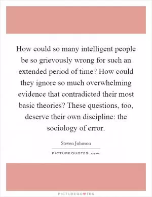 How could so many intelligent people be so grievously wrong for such an extended period of time? How could they ignore so much overwhelming evidence that contradicted their most basic theories? These questions, too, deserve their own discipline: the sociology of error Picture Quote #1