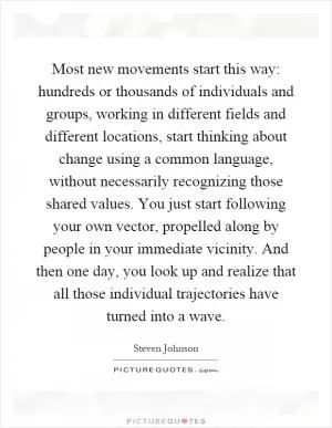 Most new movements start this way: hundreds or thousands of individuals and groups, working in different fields and different locations, start thinking about change using a common language, without necessarily recognizing those shared values. You just start following your own vector, propelled along by people in your immediate vicinity. And then one day, you look up and realize that all those individual trajectories have turned into a wave Picture Quote #1