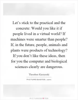 Let’s stick to the practical and the concrete: Would you like it if people lived in a virtual world? If machines were smarter than people? If, in the future, people, animals and plants were products of technology? If you don’t like these ideas, then for you the computer and biological sciences clearly are dangerous Picture Quote #1
