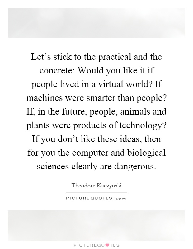 Let's stick to the practical and the concrete: Would you like it if people lived in a virtual world? If machines were smarter than people? If, in the future, people, animals and plants were products of technology? If you don't like these ideas, then for you the computer and biological sciences clearly are dangerous Picture Quote #1