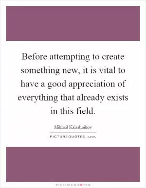 Before attempting to create something new, it is vital to have a good appreciation of everything that already exists in this field Picture Quote #1