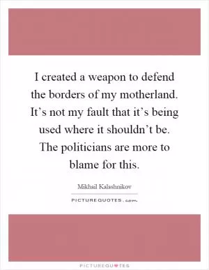 I created a weapon to defend the borders of my motherland. It’s not my fault that it’s being used where it shouldn’t be. The politicians are more to blame for this Picture Quote #1