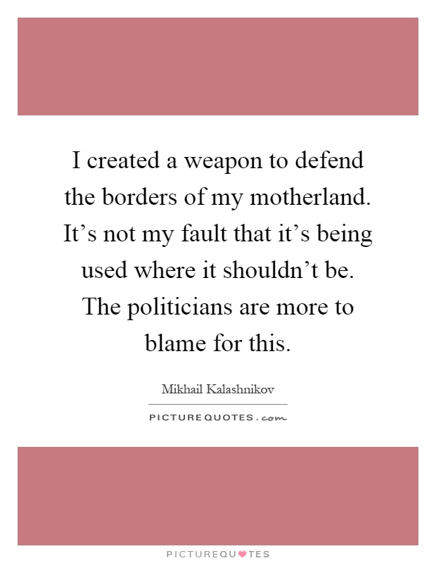 I created a weapon to defend the borders of my motherland. It's not my fault that it's being used where it shouldn't be. The politicians are more to blame for this Picture Quote #1