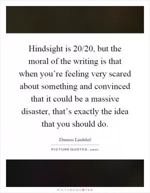 Hindsight is 20/20, but the moral of the writing is that when you’re feeling very scared about something and convinced that it could be a massive disaster, that’s exactly the idea that you should do Picture Quote #1