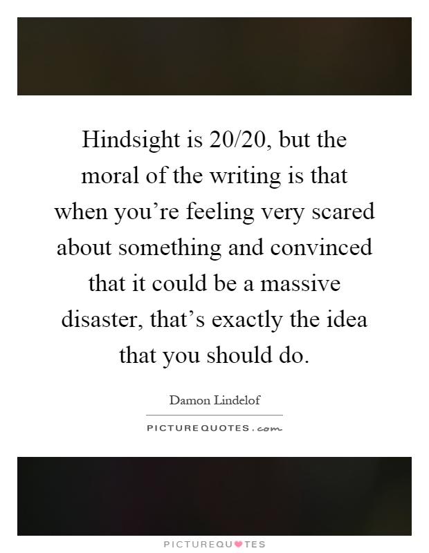 Hindsight is 20/20, but the moral of the writing is that when you're feeling very scared about something and convinced that it could be a massive disaster, that's exactly the idea that you should do Picture Quote #1