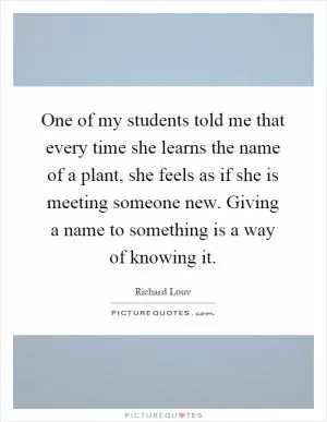One of my students told me that every time she learns the name of a plant, she feels as if she is meeting someone new. Giving a name to something is a way of knowing it Picture Quote #1