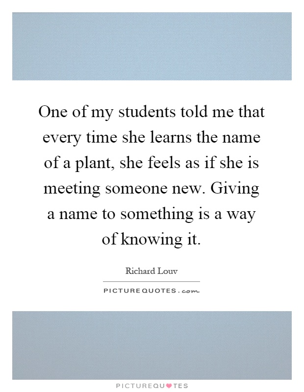 One of my students told me that every time she learns the name of a plant, she feels as if she is meeting someone new. Giving a name to something is a way of knowing it Picture Quote #1
