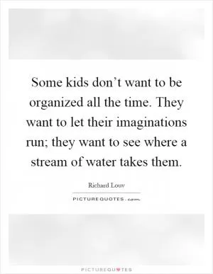 Some kids don’t want to be organized all the time. They want to let their imaginations run; they want to see where a stream of water takes them Picture Quote #1