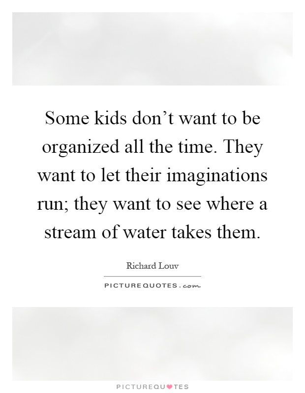 Some kids don't want to be organized all the time. They want to let their imaginations run; they want to see where a stream of water takes them Picture Quote #1