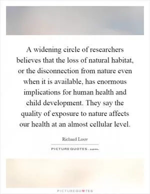 A widening circle of researchers believes that the loss of natural habitat, or the disconnection from nature even when it is available, has enormous implications for human health and child development. They say the quality of exposure to nature affects our health at an almost cellular level Picture Quote #1