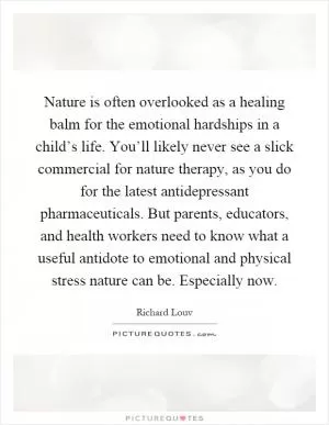 Nature is often overlooked as a healing balm for the emotional hardships in a child’s life. You’ll likely never see a slick commercial for nature therapy, as you do for the latest antidepressant pharmaceuticals. But parents, educators, and health workers need to know what a useful antidote to emotional and physical stress nature can be. Especially now Picture Quote #1