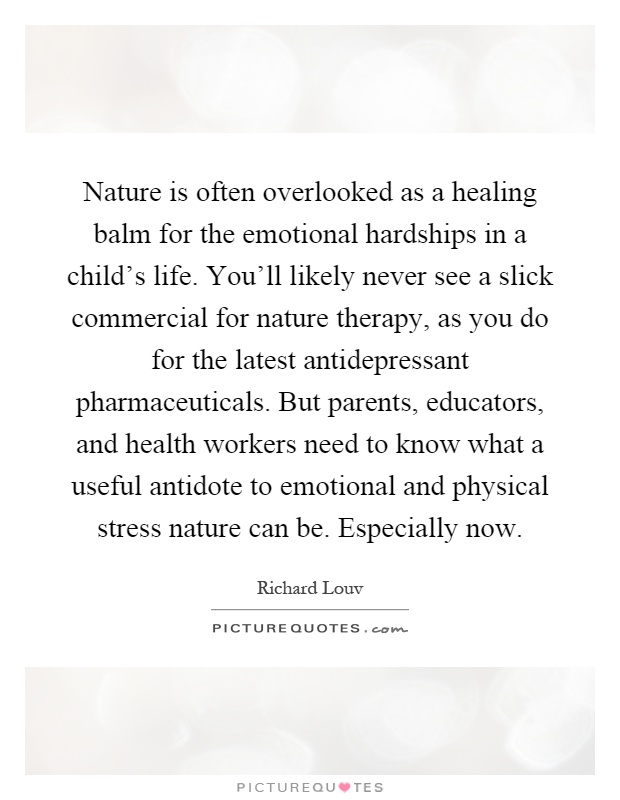 Nature is often overlooked as a healing balm for the emotional hardships in a child's life. You'll likely never see a slick commercial for nature therapy, as you do for the latest antidepressant pharmaceuticals. But parents, educators, and health workers need to know what a useful antidote to emotional and physical stress nature can be. Especially now Picture Quote #1