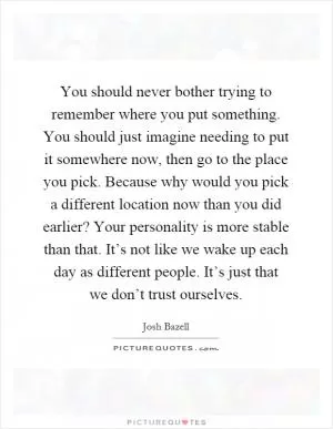 You should never bother trying to remember where you put something. You should just imagine needing to put it somewhere now, then go to the place you pick. Because why would you pick a different location now than you did earlier? Your personality is more stable than that. It’s not like we wake up each day as different people. It’s just that we don’t trust ourselves Picture Quote #1
