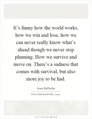 It’s funny how the world works, how we win and lose, how we can never really know what’s ahead though we never stop planning. How we survive and move on. There’s a sadness that comes with survival, but also more joy to be had Picture Quote #1