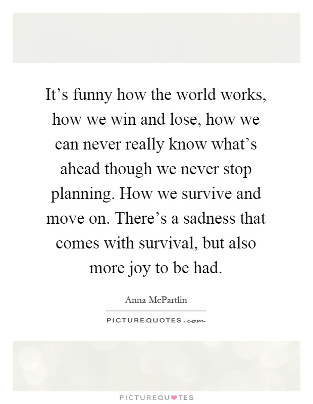 It's funny how the world works, how we win and lose, how we can never really know what's ahead though we never stop planning. How we survive and move on. There's a sadness that comes with survival, but also more joy to be had Picture Quote #1