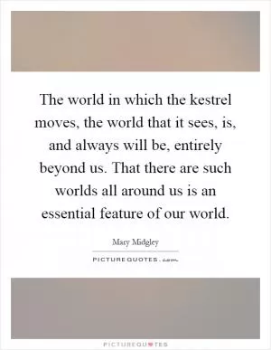 The world in which the kestrel moves, the world that it sees, is, and always will be, entirely beyond us. That there are such worlds all around us is an essential feature of our world Picture Quote #1