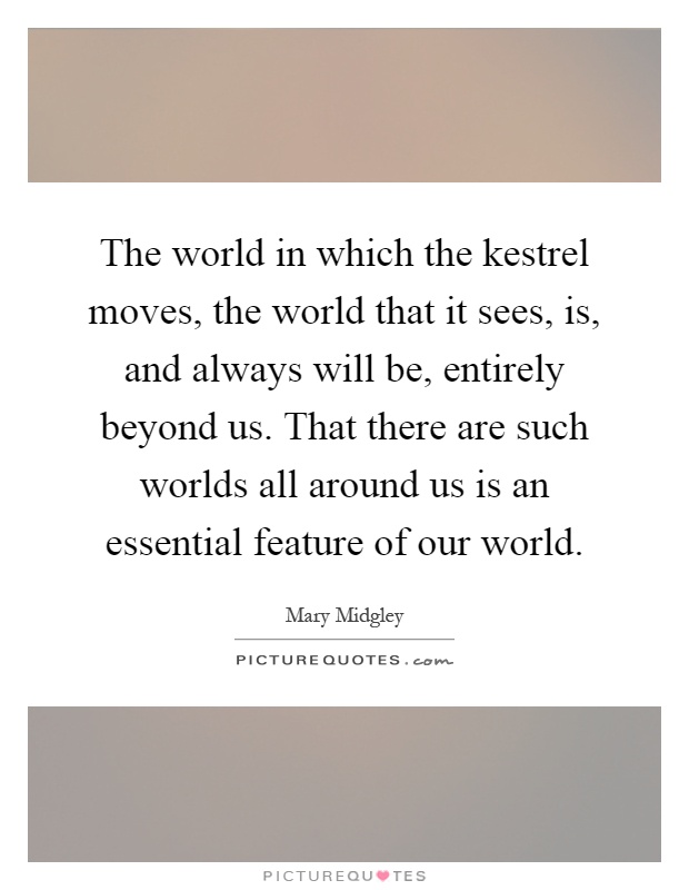 The world in which the kestrel moves, the world that it sees, is, and always will be, entirely beyond us. That there are such worlds all around us is an essential feature of our world Picture Quote #1