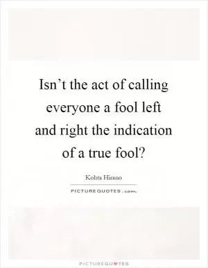 Isn’t the act of calling everyone a fool left and right the indication of a true fool? Picture Quote #1
